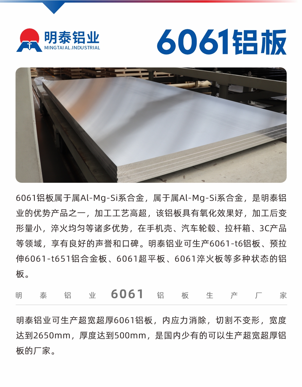 6061铝板属于属Al-Mg-Si系合金，属于属Al-Mg-Si系合金，是明泰铝业的优势产品之一，加工工艺高超，该铝板具有氧化效果好，加工后变形量小，淬火均匀等诸多优势，在手机壳、汽车轮毂、拉杆箱、3C产品等领域，享有良好的声誉和口碑。明泰铝业可生产6061-t6铝板、预拉伸6061-t651铝合金板、6061超平板、6061淬火板等多种状态的铝板。
　　明泰铝业可生产超宽超厚6061铝板，内应力消除，切割不变形，宽度达到2650mm，厚度达到500mm，是国内少有的可以生产超宽超厚铝板的厂家。

