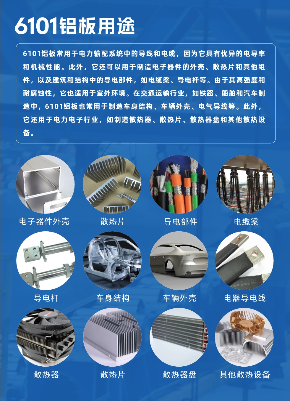 6101铝板用途：

6101铝板常用于电力输配系统中的导线和电缆，因为它具有优异的电导率和机械性能。此外，它还可以用于制造电子器件的外壳、散热片和其他组件，以及建筑和结构中的导电部件，如电缆梁、导电杆等。由于其高强度和耐腐蚀性，它也适用于室外环境。在交通运输行业，如铁路、船舶和汽车制造中，6101铝板也常用于制造车身结构、车辆外壳、电气导线等。此外，它还用于电力电子行业，如制造散热器、散热片、散热器盘和其他散热设备。
