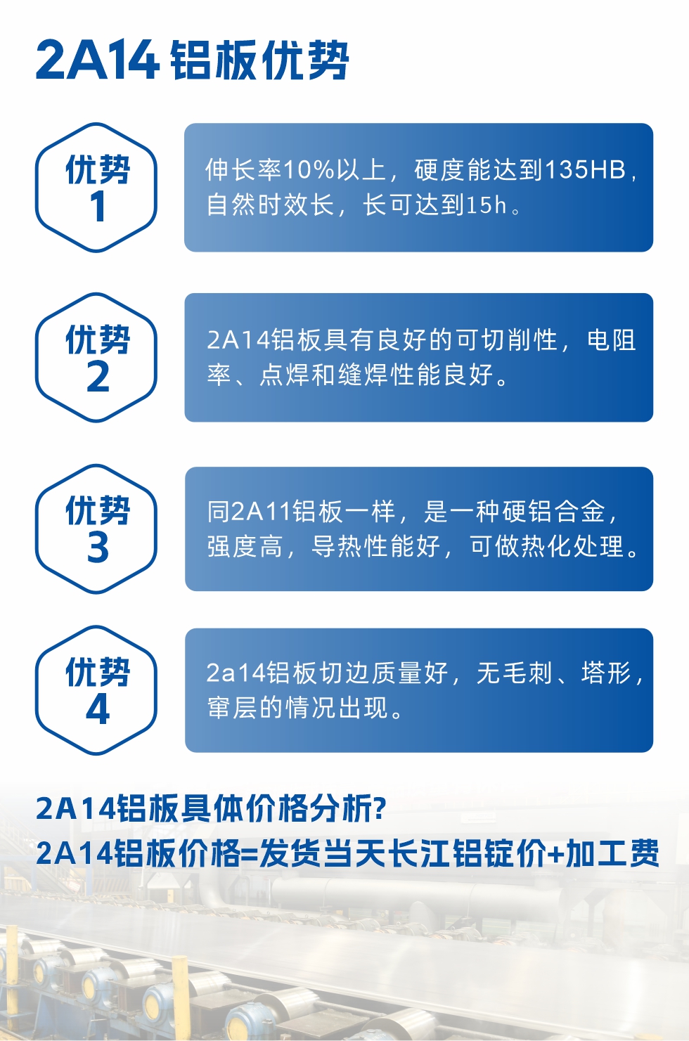 2A14铝板性能优势介绍：
　　1、伸长率10%以上，硬度能达到135HB，自然时效长，长可达到15h。
　　2、2a14铝板具有良好的可切削性，电阻率、点焊和缝焊性能良好。
　　3、同2A11铝板一样，是一种硬铝合金，强度高，导热性能好，可做热化处理。
　　4、2a14铝板切边质量好，无毛刺、塔形，窜层的情况出现。
　　2a14铝板具体价格分析：
　　2a14铝板价格=发货当天长江铝锭价+加工费