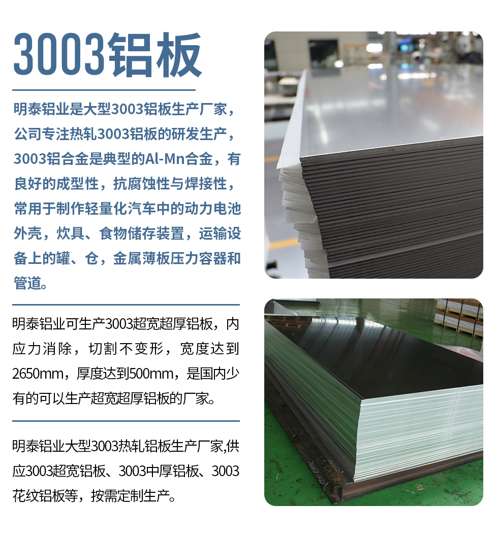 明泰铝业是大型3003铝板生产厂家，公司专注热轧3003铝板的研发生产，3003铝合金是典型的Al-Mn合金，有良好的成型性，抗腐蚀性与焊接性，常用于制作轻量化汽车中的动力电池外壳，炊具、食物储存装置，运输设备上的罐、仓，金属薄板压力容器和管道。

　　明泰铝业可生产3003超宽超厚铝板，内应力消除，切割不变形，宽度达到2650mm，厚度达到500mm，是国内少有的可以生产超宽超厚铝板的厂家。

　　明泰铝业大型3003热轧铝板生产厂家,供应3003超宽铝板、3003中厚铝板、3003花纹铝板等，按需定制生产。