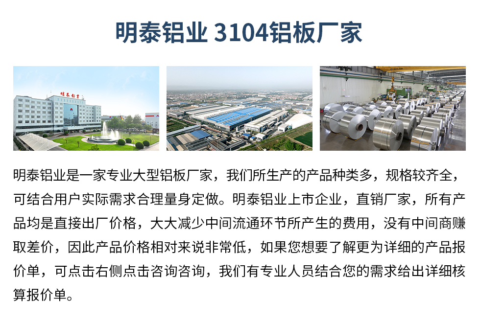明泰铝业3104铝板厂家_明泰铝业
　　明泰铝业是一家专业大型铝板厂家，我们所生产的产品种类多，规格较齐全，可结合用户实际需求合理量身定做。明泰铝业上市企业，直销厂家，所有产品均是直接出厂价格，大大减少中间流通环节所产生的费用，没有中间商赚取差价，因此产品价格相对来说非常低，如果您想要了解更为详细的产品报价单，可点击右侧点击咨询咨询，我们有专业人员结合您的需求给出详细核算报价单。
