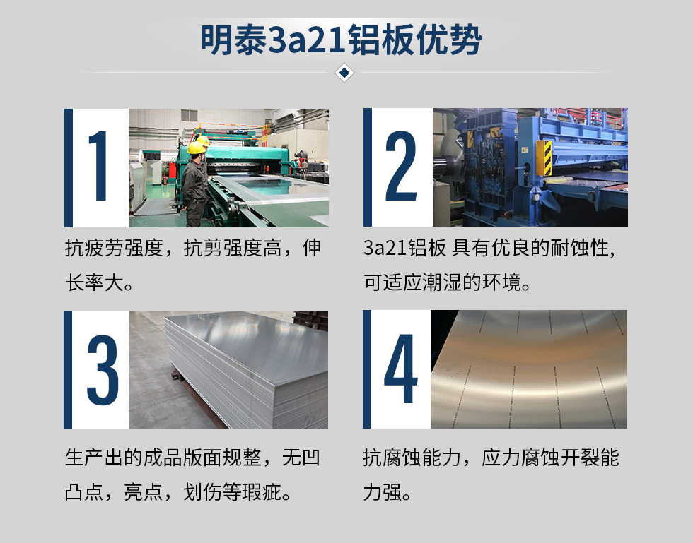 明泰3a21铝板优势
　　1、抗疲劳强度，抗剪强度高，伸长率大。
　　2、3a21铝板 具有优良的耐蚀性,可适应潮湿的环境。
　　3、 生产出的成品版面规整，无凹凸点，亮点，划伤等瑕疵。
　　4、抗腐蚀能力，应力腐蚀开裂能力强。